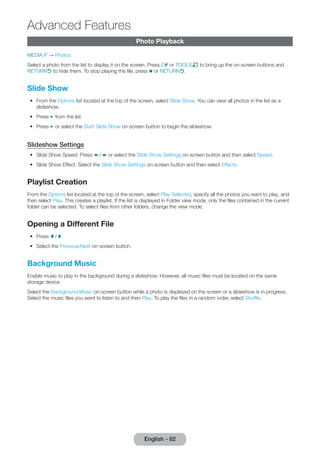 English - 62 Advanced Photo Playback 
Features 
MEDIA.P → Photos 
Select a photo from the list to display it on the screen. Press E or TOOLST to bring up the on-screen buttons and 
RETURNR to hide them. To stop playing the file, press ∫ or RETURNR. 
Slide Show 
•• From the Options list located at the top of the screen, select Slide Show. You can view all photos in the list as a 
slideshow. 
•• Press ∂ from the list. 
•• Press ∂ or select the Start Slide Show on-screen button to begin the slideshow. 
Slideshow Settings 
•• Slide Show Speed: Press † / … or select the Slide Show Settings on-screen button and then select Speed. 
•• Slide Show Effect: Select the Slide Show Settings on-screen button and then select Effects. 
Playlist Creation 
From the Options list located at the top of the screen, select Play Selected, specify all the photos you want to play, and 
then select Play. This creates a playlist. If the list is displayed in Folder view mode, only the files contained in the current 
folder can be selected. To select files from other folders, change the view mode. 
Opening a Different File 
•• Press l / r. 
•• Select the Previous/Next on-screen button. 
Background Music 
Enable music to play in the background during a slideshow. However, all music files must be located on the same 
storage device. 
Select the Background Music on-screen button while a photo is displayed on the screen or a slideshow is in progress. 
Select the music files you want to listen to and then Play. To play the files in a random order, select Shuffle. 
 