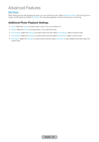 Mini Player 
When viewing photos with background music, you can control the music. Select Background Music from among the on-screen 
control buttons and select Mini Player. You can pause playback or skip to the previous or next song. 
Additional Photo Playback Settings 
•• Zoom: Select the Zoom on-screen button. Zoom in by up to a factor of 4. 
•• Rotate: Select the Rotate on-screen button. This rotates the photo. 
•• Picture Mode: Select the Settings on-screen button and then select Picture Mode. Select a picture mode. 
•• Sound Mode: Select the Settings on-screen button and then select Sound Mode. Select a sound mode. 
•• Information: Select the Settings on-screen button and then select Information to view detailed information about the 
current video. 
English - 63 
Advanced Features 
 