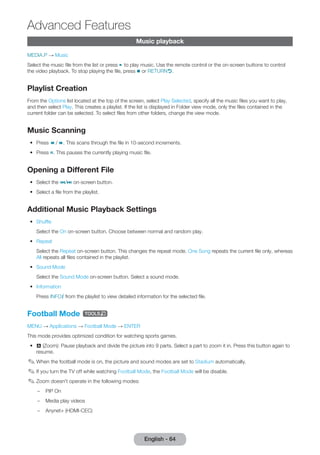 English - 64 Advanced Music playback 
Features 
MEDIA.P → Music 
Select the music file from the list or press ∂ to play music. Use the remote control or the on-screen buttons to control 
the video playback. To stop playing the file, press ∫ or RETURNR. 
Playlist Creation 
From the Options list located at the top of the screen, select Play Selected, specify all the music files you want to play, 
and then select Play. This creates a playlist. If the list is displayed in Folder view mode, only the files contained in the 
current folder can be selected. To select files from other folders, change the view mode. 
Music Scanning 
•• Press † / …. This scans through the file in 10-second increments. 
•• Press Σ. This pauses the currently playing music file. 
Opening a Different File 
•• Select the €/‚ on-screen button. 
•• Select a file from the playlist. 
Additional Music Playback Settings 
•• Shuffle 
Select the On on-screen button. Choose between normal and random play. 
•• Repeat 
Select the Repeat on-screen button. This changes the repeat mode. One Song repeats the current file only, whereas 
All repeats all files contained in the playlist. 
•• Sound Mode 
Select the Sound Mode on-screen button. Select a sound mode. 
•• Information 
Press INFO` from the playlist to view detailed information for the selected file. 
Football Mode t 
MENU → Applications → Football Mode → ENTER 
This mode provides optimized condition for watching sports games. 
•• a (Zoom): Pause playback and divide the picture into 9 parts. Select a part to zoom it in. Press this button again to 
resume. 
✎✎When the football mode is on, the picture and sound modes are set to Stadium automatically. 
✎✎If you turn the TV off while watching Football Mode, the Football Mode will be disable. 
✎✎Zoom doesn't operate in the following modes: 
–– PIP On 
–– Media play videos 
–– Anynet+ (HDMI-CEC) 
 