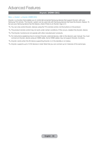 Anynet+ (HDMI-CEC) 
Menu → System → Anynet+ (HDMI-CEC) 
Anynet+ is a function that enables you to control all connected Samsung devices that support Anynet+ with your 
Samsung TV’s remote. The Anynet+ system can be used only with Samsung devices that have the Anynet+ feature. To 
be sure your Samsung device has this feature, check if there is an Anynet+ logo on it. 
✎✎You can only control Anynet+ devices using the TV’s remote control, not the buttons on the product. 
✎✎The product remote control may not work under certain conditions. If this occurs, reselect the Anynet+ device. 
✎✎The Anynet+ functions do not operate with other manufacturers’ products. 
✎✎For instructions explaining how to connect Anynet+ external devices, refer to the device’s user manual. You must 
connect an Anynet+ device using an HDMI cable. Some HDMI cables may not support Anynet+ functions. 
✎✎Anynet+ works when the AV device supporting Anynet+ is in the standby or on status. 
✎✎Anynet+ supports up to 12 AV devices in total. Note that you can connect up to 3 devices of the same type. 
English - 65 
Advanced Features 
 