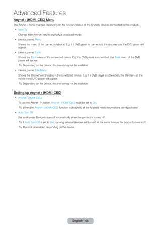 Advanced Features 
English - 66 Anynet+ (HDMI-CEC) Menu 
The Anynet+ menu changes depending on the type and status of the Anynet+ devices connected to the product. 
•• View TV 
Change from Anynet+ mode to product broadcast mode. 
•• (device_name) Menu 
Shows the menu of the connected device. E.g. if a DVD player is connected, the disc menu of the DVD player will 
appear. 
•• (device_name) Tools 
Shows the Tools menu of the connected device. E.g. if a DVD player is connected, the Tools menu of the DVD 
player will appear. 
✎✎Depending on the device, this menu may not be available. 
•• (device_name) Title Menu 
Shows the title menu of the disc in the connected device. E.g. If a DVD player is connected, the title menu of the 
movie in the DVD player will appear. 
✎✎Depending on the device, this menu may not be available. 
Setting up Anynet+ (HDMI-CEC) 
•• Anynet+ (HDMI-CEC) 
To use the Anynet+ Function, Anynet+ (HDMI-CEC) must be set to On. 
✎✎When the Anynet+ (HDMI-CEC) function is disabled, all the Anynet+ related operations are deactivated 
•• Auto Turn Off 
Set an Anynet+ Device to turn off automatically when the product is turned off. 
✎✎If Auto Turn Off is set to Yes, running external devices will turn off at the same time as the product powers off. 
✎✎May not be enabled depending on the device. 
 