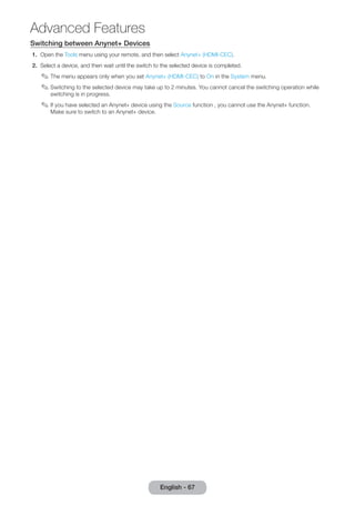 Switching between Anynet+ Devices 
1. Open the Tools menu using your remote, and then select Anynet+ (HDMI-CEC). 
2. Select a device, and then wait until the switch to the selected device is completed. 
✎✎The menu appears only when you set Anynet+ (HDMI-CEC) to On in the System menu. 
✎✎Switching to the selected device may take up to 2 minutes. You cannot cancel the switching operation while 
switching is in progress. 
✎✎If you have selected an Anynet+ device using the Source function , you cannot use the Anynet+ function. 
Make sure to switch to an Anynet+ device. 
English - 67 
Advanced Features 
 