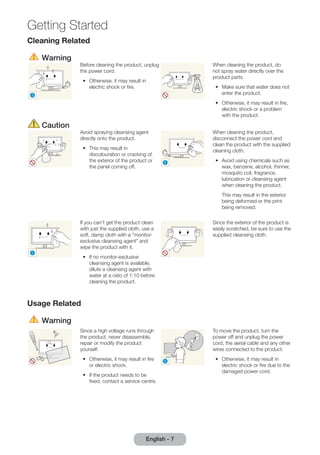 Getting Started 
English - 7 
Cleaning Related 
Warning 
! 
Before cleaning the product, unplug 
the power cord. 
•• Otherwise, it may result in 
electric shock or fire. 
When cleaning the product, do 
not spray water directly over the 
product parts. 
•• Make sure that water does not 
enter the product. 
•• Otherwise, it may result in fire, 
electric shock or a problem 
with the product. 
Caution 
Avoid spraying cleansing agent 
directly onto the product. 
•• This may result in 
discolouration or cracking of 
the exterior of the product or 
the panel coming off. 
! 
When cleaning the product, 
disconnect the power cord and 
clean the product with the supplied 
cleaning cloth. 
•• Avoid using chemicals such as 
wax, benzene, alcohol, thinner, 
mosquito coil, fragrance, 
lubrication or cleansing agent 
when cleaning the product. 
This may result in the exterior 
being deformed or the print 
being removed. 
! 
If you can't get the product clean 
with just the supplied cloth, use a 
soft, damp cloth with a "monitor-exclusive 
cleansing agent" and 
wipe the product with it. 
•• If no monitor-exclusive 
cleansing agent is available, 
dilute a cleansing agent with 
water at a ratio of 1:10 before 
cleaning the product. 
Since the exterior of the product is 
easily scratched, be sure to use the 
supplied cleansing cloth. 
Usage Related 
Warning 
Since a high voltage runs through 
the product, never disassemble, 
repair or modify the product 
yourself. 
•• Otherwise, it may result in fire 
or electric shock. 
•• If the product needs to be 
fixed, contact a service centre. 
! 
To move the product, turn the 
power off and unplug the power 
cord, the aerial cable and any other 
wires connected to the product. 
•• Otherwise, it may result in 
electric shock or fire due to the 
damaged power cord. 
 