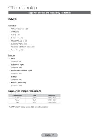 Other Information 
English - 76 Supported Subtitle and Media Play file formats 
Subtitle 
External 
–– MPEG-4 timed text (.ttxt) 
–– SAMI (.smi) 
–– SubRip (.srt) 
–– SubViewer (.sub) 
–– Micro DVD (.sub or .txt) 
–– SubStation Alpha (.ssa) 
–– Advanced SubStation Alpha (.ass) 
–– Powerdivx (.psb) 
Internal 
–– Xsub 
Container: AVI 
–– SubStation Alpha 
Container: MKV 
–– Advanced SubStation Alpha 
Container: MKV 
–– SubRip 
Container: MKV 
–– MPEG-4 Timed text 
Container: MP4 
Supported image resolutions 
File Extension Type Resolution 
*.jpg, *.jpeg JPG 15360 x 8640 
*.bmp BMP 4096 x 4096 
*.mpo MPO 15360 x 8640 
✎✎CMYK,YCCK Colour space JPEG are not supported. 
 