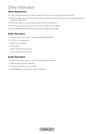 Other Information 
English - 78 Other Restriction 
✎✎Video content will not play, or not play correctly, if there is an error in the content or the container. 
✎✎Sound or video may not work if the contents have a standard bit rate/frame rate above the compatible Frame/sec 
listed in the table above. 
✎✎If the Index Table is in error, the Seek (Jump) function is not supported. 
✎✎The menu may take longer to appear if the video’s bit rate exceeds 10Mbps. 
✎✎Some USB/digital camera devices may not be compatible with the player. 
Video Decoders 
•• Supports up to H.264, Level 4.1 (does not support FMO/ASO/RS) 
•• VC1 AP L4 is not supported. 
•• GMC 2 is not supported. 
•• Frame speed: 
Below 1280x720: 60 frame max 
Above 1280x720: 30 frame max 
Audio Decoders 
•• WMA 10 Pro supports up to 5.1 channels. Supports up to M2 profile. 
•• WMA lossless audio is not supported. 
•• Vorbis is supported for up to 2 channels. 
•• Dolby Digital Plus is supported for up to 5.1 channels. 
 