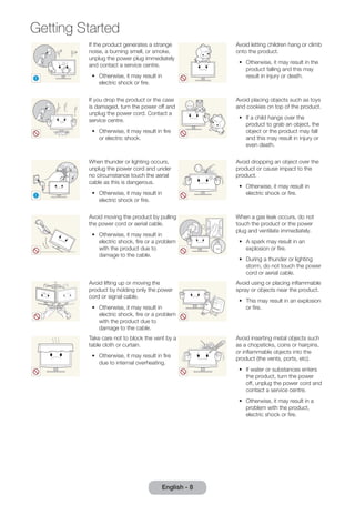 Getting Started 
If the product generates a strange 
noise, a burning smell, or smoke, 
unplug the power plug immediately 
and contact a service centre. 
•• Otherwise, it may result in 
! 
electric shock or fire. 
English - 8 Avoid letting children hang or climb 
onto the product. 
•• Otherwise, it may result in the 
product falling and this may 
result in injury or death. 
If you drop the product or the case 
is damaged, turn the power off and 
unplug the power cord. Contact a 
service centre. 
•• Otherwise, it may result in fire 
or electric shock. 
Avoid placing objects such as toys 
and cookies on top of the product. 
•• If a child hangs over the 
product to grab an object, the 
object or the product may fall 
and this may result in injury or 
even death. 
! 
When thunder or lighting occurs, 
unplug the power cord and under 
no circumstance touch the aerial 
cable as this is dangerous. 
•• Otherwise, it may result in 
electric shock or fire. 
Avoid dropping an object over the 
product or cause impact to the 
product. 
•• Otherwise, it may result in 
electric shock or fire. 
Avoid moving the product by pulling 
the power cord or aerial cable. 
•• Otherwise, it may result in 
electric shock, fire or a problem 
with the product due to 
damage to the cable. 
GAS 
When a gas leak occurs, do not 
touch the product or the power 
plug and ventilate immediately. 
•• A spark may result in an 
explosion or fire. 
•• During a thunder or lighting 
storm, do not touch the power 
cord or aerial cable. 
Avoid lifting up or moving the 
product by holding only the power 
cord or signal cable. 
•• Otherwise, it may result in 
electric shock, fire or a problem 
with the product due to 
damage to the cable. 
Avoid using or placing inflammable 
spray or objects near the product. 
•• This may result in an explosion 
or fire. 
Take care not to block the vent by a 
table cloth or curtain. 
•• Otherwise, it may result in fire 
due to internal overheating. 
100 
Avoid inserting metal objects such 
as a chopsticks, coins or hairpins, 
or inflammable objects into the 
product (the vents, ports, etc). 
•• If water or substances enters 
the product, turn the power 
off, unplug the power cord and 
contact a service centre. 
•• Otherwise, it may result in a 
problem with the product, 
electric shock or fire. 
 