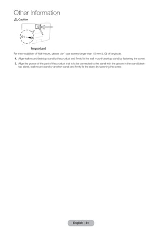 [[Caution 
Important 
For the installation of Wall-mount, please don’t use screws longer than 10 mm (L10) of longitude. 
4. Align wall mount/desktop stand to the product and firmly fix the wall mount/desktop stand by fastening the screw. 
5. Align the groove of the part of the product that is to be connected to the stand with the groove in the stand (desk-top 
stand, wall mount stand or another stand) and firmly fix the stand by fastening the screw. 
English - 81 
Other Information 
 