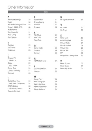 Index 
A 
Advanced Settings 33 
Aerial 38 
Anti-theft Kensington Lock 83 
Anynet+ (HDMI-CEC) 65 
Audio Format 47 
Auto Power Off 51 
Auto Tuning 38 
Auto Volume 37 
B 
Backlight 28 
Black Tone 33 
Brightness 28 
C 
Change PIN 52 
Channel List 40 
Colour 28 
Colour Space 33 
Colour Tone 34 
Contact Samsung 57 
Contrast 28 
D 
Digital Clean View 34 
DivX® Video On Demand 54 
DTS TruDialog 36 
DTS TruSurround HD 36 
Dynamic Contrast 33 
E 
Eco Solution 51 
Energy Saving 51 
Entertain 27 
Equaliser 36 
F 
Film Mode 34 
Fine Tune 46 
Flesh Tone 33 
G 
Game Mode 53 
Gamma 33 
General 53 
H 
HDMI Black Level 34 
L 
LED Clear Motion 34 
Licence 85 
M 
Media Play 59 
Menu Language 53 
Motion Lighting 33 
MPEG Noise Filter 34 
Music playback 64 
N 
No Signal Power Off 51 
O 
Off Timer 50 
On Timer 50 
P 
Panel Lock 53 
Photo Playback 62 
Picture Mode 27 
Picture Options 34 
Picture Size 29 
Picture Test 55 
PIP 32 
Programme Rating Lock 52 
R 
Reset Picture 35 
Reset Sound 37 
RGB Only Mode 33 
English - 87 
Other Information 
 