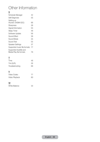 Other Information 
S 
Schedule Manager 42 
Self Diagnosis 55 
Setting up 
Anynet+ (HDMI-CEC) 66 
Sharpness 28 
Signal Information 55 
Sleep Timer 48 
Software Update 56 
Sound Effect 36 
Sound Mode 35 
Sound Test 55 
Speaker Settings 37 
Supported music file formats 77 
Supported Subtitle and 
Media Play file formats 76 
T 
Time 48 
Tint (G/R) 28 
Troubleshooting 68 
V 
Video Codec 77 
Video Playback 60 
W 
White Balance 33 
English - 88  