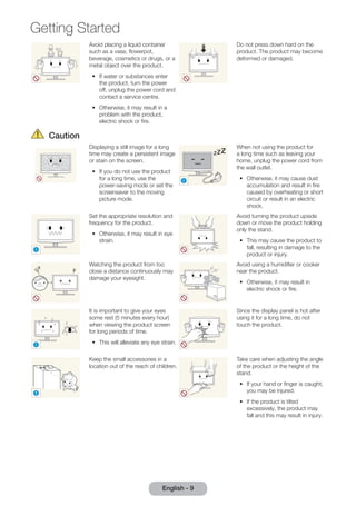 Getting Started 
Avoid placing a liquid container 
such as a vase, flowerpot, 
beverage, cosmetics or drugs, or a 
metal object over the product. 
•• If water or substances enter 
the product, turn the power 
off, unplug the power cord and 
contact a service centre. 
•• Otherwise, it may result in a 
problem with the product, 
electric shock or fire. 
English - 9 
Do not press down hard on the 
product. The product may become 
deformed or damaged. 
Caution 
Displaying a still image for a long 
time may create a persistent image 
or stain on the screen. 
•• If you do not use the product 
for a long time, use the 
power-saving mode or set the 
screensaver to the moving 
picture mode. 
! 
-_- 
When not using the product for 
a long time such as leaving your 
home, unplug the power cord from 
the wall outlet. 
•• Otherwise, it may cause dust 
accumulation and result in fire 
caused by overheating or short 
circuit or result in an electric 
shock. 
! 
Set the appropriate resolution and 
frequency for the product. 
•• Otherwise, it may result in eye 
strain. 
Avoid turning the product upside 
down or move the product holding 
only the stand. 
•• This may cause the product to 
fall, resulting in damage to the 
product or injury. 
Watching the product from too 
close a distance continuously may 
damage your eyesight. 
Avoid using a humidifier or cooker 
near the product. 
•• Otherwise, it may result in 
electric shock or fire. 
! 
It is important to give your eyes 
some rest (5 minutes every hour) 
when viewing the product screen 
for long periods of time. 
•• This will alleviate any eye strain. 
Since the display panel is hot after 
using it for a long time, do not 
touch the product. 
! 
Keep the small accessories in a 
location out of the reach of children. 
Take care when adjusting the angle 
of the product or the height of the 
stand. 
•• If your hand or finger is caught, 
you may be injured. 
•• If the product is tilted 
excessively, the product may 
fall and this may result in injury. 
 