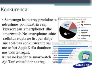 Konkurenca
• Samsungu ka ne treg produkte te
ndryshme po industria e saj
kryesore jan smartphonet dhe
smartwatch.Ne smartphone eshte
radhitur e dyta ne list per shitje
me 26% pas konkuruesit te saj
me te fort AppleE cila dominon
me 50% te tregut.
Kurse ne kuader te smartwatch
Ajo Tani eshte lider ne treg .
 