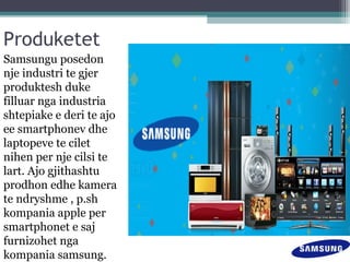 Produketet
Samsungu posedon
nje industri te gjer
produktesh duke
filluar nga industria
shtepiake e deri te ajo
ee smartphonev dhe
laptopeve te cilet
nihen per nje cilsi te
lart. Ajo gjithashtu
prodhon edhe kamera
te ndryshme , p.sh
kompania apple per
smartphonet e saj
furnizohet nga
kompania samsung.
 