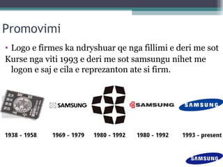Promovimi
• Logo e firmes ka ndryshuar qe nga fillimi e deri me sot
Kurse nga viti 1993 e deri me sot samsungu nihet me
logon e saj e cila e reprezanton ate si firm.
 