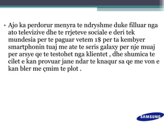 • Ajo ka perdorur menyra te ndryshme duke filluar nga
ato televizive dhe te rrjeteve sociale e deri tek
mundesia per te paguar vetem 1$ per ta kembyer
smartphonin tuaj me ate te seris galaxy per nje muaj
per arsye qe te testohet nga klientet , dhe shumica te
cilet e kan provuar jane ndar te knaqur sa qe me von e
kan bler me çmim te plot .
 