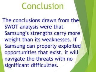 Conclusion
The conclusions drawn from the
SWOT analysis were that
Samsung’s strengths carry more
weight than its weaknesses. If
Samsung can properly exploited
opportunities that exist, it will
navigate the threats with no
significant difficulties.
 