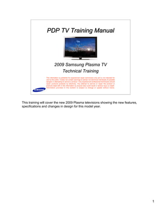 1
2009 Samsung Plasma TV
Technical Training
PDP TV Training Manual
PDP TV Training Manual
PDP TV Training Manual
This information is published for experienced repair technicians only and is not intended for
use by the public. It does not contain warnings to advise non-technical individuals of possible
dangers in attempting to service a product. Only experienced professional technicians should
repair products powered by electricity. Any attempt to service or repair the product or
products dealt with in this information by anyone else could result in serious injury or death.
Information provided in this bulletin is subject to change or update without notice.
This training will cover the new 2009 Plasma televisions showing the new features,
specifications and changes in design for this model year.
 