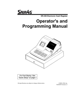 ER-350 Electronic Cash Register


               Operator's and
         Programming Manual




  For Fast Startup, See
 "Quick Setup" on page 7


All specifications are subject to change without notice.             ©2005, CRS, Inc.
                                                                  M-ER350 Version 2.1
 