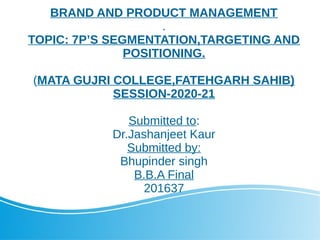BRAND AND PRODUCT MANAGEMENT
.
TOPIC: 7P’S SEGMENTATION,TARGETING AND
POSITIONING.
(MATA GUJRI COLLEGE,FATEHGARH SAHIB)
SESSION-2020-21
Submitted to:
Dr.Jashanjeet Kaur
Submitted by:
Bhupinder singh
B.B.A Final
201637
 
