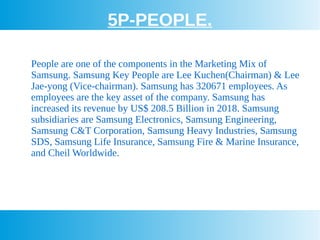 5P-PEOPLE.
People are one of the components in the Marketing Mix of
Samsung. Samsung Key People are Lee Kuchen(Chairman) & Lee
Jae-yong (Vice-chairman). Samsung has 320671 employees. As
employees are the key asset of the company. Samsung has
increased its revenue by US$ 208.5 Billion in 2018. Samsung
subsidiaries are Samsung Electronics, Samsung Engineering,
Samsung C&T Corporation, Samsung Heavy Industries, Samsung
SDS, Samsung Life Insurance, Samsung Fire & Marine Insurance,
and Cheil Worldwide.
 