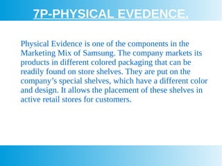 7P-PHYSICAL EVEDENCE.
Physical Evidence is one of the components in the
Marketing Mix of Samsung. The company markets its
products in different colored packaging that can be
readily found on store shelves. They are put on the
company’s special shelves, which have a different color
and design. It allows the placement of these shelves in
active retail stores for customers.
 