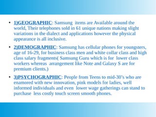 ●
1)GEOGRAPHIC: Samsung items are Available around the
world, Their telephones sold in 61 unique nations making slight
variations in the dialect and applications however the physical
appearance is all inclusive.
●
2)DEMOGRAPHIC: Samsung has cellular phones for youngsters,
age of 16-29, for business class men and white collar class and high
class salary fragments( Samsung Guru which is for lower class
workers whereas arrangement like Note and Galaxy S are for
premium clients.)
●
3)PSYCHOGRAPHIC: People from Teens to mid-30’s who are
enamored with new innovation, pink models for ladies, well
informed individuals and even lower wage gatherings can stand to
purchase less costly touch screen smooth phones.
 