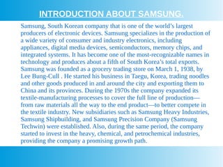 INTRODUCTION ABOUT SAMSUNG.
Samsung, South Korean company that is one of the world’s largest
producers of electronic devices. Samsung specializes in the production of
a wide variety of consumer and industry electronics, including
appliances, digital media devices, semiconductors, memory chips, and
integrated systems. It has become one of the most-recognizable names in
technology and produces about a fifth of South Korea’s total exports.
Samsung was founded as a grocery trading store on March 1, 1938, by
Lee Bung-Cull . He started his business in Taegu, Korea, trading noodles
and other goods produced in and around the city and exporting them to
China and its provinces. During the 1970s the company expanded its
textile-manufacturing processes to cover the full line of production—
from raw materials all the way to the end product—to better compete in
the textile industry. New subsidiaries such as Samsung Heavy Industries,
Samsung Shipbuilding, and Samsung Precision Company (Samsung
Techwin) were established. Also, during the same period, the company
started to invest in the heavy, chemical, and petrochemical industries,
providing the company a promising growth path.
 