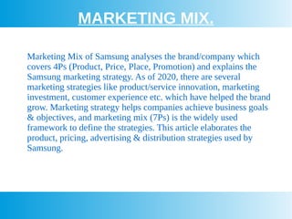 MARKETING MIX.
Marketing Mix of Samsung analyses the brand/company which
covers 4Ps (Product, Price, Place, Promotion) and explains the
Samsung marketing strategy. As of 2020, there are several
marketing strategies like product/service innovation, marketing
investment, customer experience etc. which have helped the brand
grow. Marketing strategy helps companies achieve business goals
& objectives, and marketing mix (7Ps) is the widely used
framework to define the strategies. This article elaborates the
product, pricing, advertising & distribution strategies used by
Samsung.
 