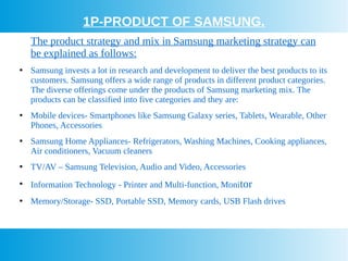 1P-PRODUCT OF SAMSUNG.
The product strategy and mix in Samsung marketing strategy can
be explained as follows:
●
Samsung invests a lot in research and development to deliver the best products to its
customers. Samsung offers a wide range of products in different product categories.
The diverse offerings come under the products of Samsung marketing mix. The
products can be classified into five categories and they are:
●
Mobile devices- Smartphones like Samsung Galaxy series, Tablets, Wearable, Other
Phones, Accessories
●
Samsung Home Appliances- Refrigerators, Washing Machines, Cooking appliances,
Air conditioners, Vacuum cleaners
●
TV/AV – Samsung Television, Audio and Video, Accessories
●
Information Technology - Printer and Multi-function, Monitor
●
Memory/Storage- SSD, Portable SSD, Memory cards, USB Flash drives
 