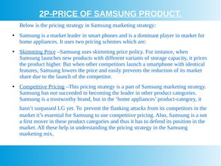 2P-PRICE OF SAMSUNG PRODUCT.
Below is the pricing strategy in Samsung marketing strategy:
●
Samsung is a market leader in smart phones and is a dominant player in market for
home appliances. It uses two pricing schemes which are:
●
Skimming Price –Samsung uses skimming price policy. For instance, when
Samsung launches new products with different variants of storage capacity, it prices
the product higher. But when other competitors launch a smartphone with identical
features, Samsung lowers the price and easily prevents the reduction of its market
share due to the launch of the competitor.
●
Competitive Pricing –This pricing strategy is a part of Samsung marketing strategy.
Samsung has not succeeded in becoming the leader in other product categories.
Samsung is a trustworthy brand, but in the ‘home appliances’ product-category, it
hasn’t surpassed LG yet. To prevent the flanking attacks from its competitors in the
market it’s essential for Samsung to use competitive pricing. Also, Samsung is a not
a first mover in these product categories and thus it has to defend its position in the
market. All these help in understanding the pricing strategy in the Samsung
marketing mix.
 