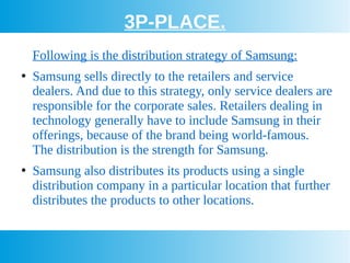 3P-PLACE.
Following is the distribution strategy of Samsung:
●
Samsung sells directly to the retailers and service
dealers. And due to this strategy, only service dealers are
responsible for the corporate sales. Retailers dealing in
technology generally have to include Samsung in their
offerings, because of the brand being world-famous.
The distribution is the strength for Samsung.
●
Samsung also distributes its products using a single
distribution company in a particular location that further
distributes the products to other locations.
 