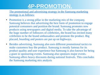 4P-PROMOTION.
The promotional and advertising strategy in the Samsung marketing
strategy is as follows:
●
Promotion is a strong pillar in the marketing mix of the company.
Samsung believes that advertising the best form of promotion to engage
potential consumers and position the brand. Samsung promotes new
products using newspapers and digital media. To take the advantage of
the huge number of followers of celebrities, the brand has invited many
celebrities to be the brand ambassadors and promote the product. Big
placard, hoarding and posters are put up on highways.
●
Besides advertising, Samsung also uses different promotional tactics to
make customers buy the product. Samsung is mostly famous for its
product quality and user experience but Samsung is also known for being
a giant in sponsoring events. Samsung also sponsors major events.
Samsung offers heavy discounts during national festivals. This concludes
the Samsung marketing mix analysis
 