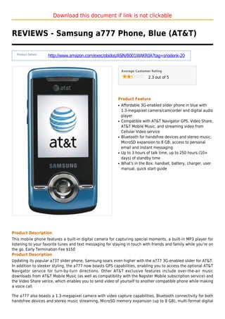 Download this document if link is not clickable
REVIEWS - Samsung a777 Phone, Blue (AT&T)
Product Details :
http://www.amazon.com/exec/obidos/ASIN/B001WAKR0A?tag=sriodonk-20
Average Customer Rating
2.3 out of 5
Product Feature
Affordable 3G-enabled slider phone in blue withq
1.3-megapixel camera/camcorder and digital audio
player
Compatible with AT&T Navigator GPS, Video Share,q
AT&T Mobile Music, and streaming video from
Cellular Video service
Bluetooth for handsfree devices and stereo music;q
MicroSD expansion to 8 GB; access to personal
email and instant messaging
Up to 3 hours of talk time, up to 250 hours (10+q
days) of standby time
What's in the Box: handset, battery, charger, userq
manual, quick start guide
Product Description
This mobile phone features a built-in digital camera for capturing special moments, a built-in MP3 player for
listening to your favorite tunes and text messaging for staying in touch with friends and family while you're on
the go. Early Termination Fee $150
Product Description
Updating its popular a737 slider phone, Samsung soars even higher with the a777 3G-enabled slider for AT&T.
In addition to sleeker styling, the a777 now boasts GPS capabilities, enabling you to access the optional AT&T
Navigator service for turn-by-turn directions. Other AT&T exclusive features include over-the-air music
downloads from AT&T Mobile Music (as well as compatibility with the Napster Mobile subscription service) and
the Video Share verice, which enables you to send video of yourself to another compatible phone while making
a voice call.
The a777 also boasts a 1.3-megapixel camera with video capture capabilities, Bluetooth connectivity for both
handsfree devices and stereo music streaming, MicroSD memory expansion (up to 8 GB), multi-format digital
 