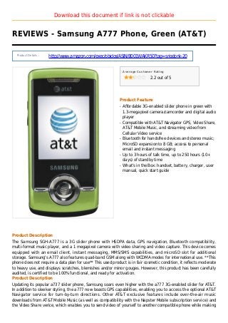 Download this document if link is not clickable
REVIEWS - Samsung A777 Phone, Green (AT&T)
Product Details :
http://www.amazon.com/exec/obidos/ASIN/B001WAKR50?tag=sriodonk-20
Average Customer Rating
2.2 out of 5
Product Feature
Affordable 3G-enabled slider phone in green withq
1.3-megapixel camera/camcorder and digital audio
player
Compatible with AT&T Navigator GPS, Video Share,q
AT&T Mobile Music, and streaming video from
Cellular Video service
Bluetooth for handsfree devices and stereo music;q
MicroSD expansion to 8 GB; access to personal
email and instant messaging
Up to 3 hours of talk time, up to 250 hours (10+q
days) of standby time
What's in the Box: handset, battery, charger, userq
manual, quick start guide
Product Description
The Samsung SGH-A777 is a 3G slider phone with HSDPA data, GPS navigation, Bluetooth compatibility,
multi-format music player, and a 1 megapixel camera with video sharing and video capture. This device comes
equipped with an email client, instant messaging, MMS/SMS capabilities, and microSD slot for additional
storage. Samsung's A777 also features quad-band GSM along with WCDMA modes for international use. **This
phone does not require a data plan for use** This used product is in fair cosmetic condition, it reflects moderate
to heavy use, and displays scratches, blemishes and/or minor gouges. However, this product has been carefully
audited, is certified to be 100% functional, and ready for activation.
Product Description
Updating its popular a737 slider phone, Samsung soars even higher with the a777 3G-enabled slider for AT&T.
In addition to sleeker styling, the a777 now boasts GPS capabilities, enabling you to access the optional AT&T
Navigator service for turn-by-turn directions. Other AT&T exclusive features include over-the-air music
downloads from AT&T Mobile Music (as well as compatibility with the Napster Mobile subscription service) and
the Video Share verice, which enables you to send video of yourself to another compatible phone while making
 