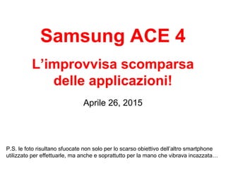 Samsung ACE 4
L’improvvisa scomparsa
delle applicazioni!
Aprile 26, 2015
P.S. le foto risultano sfuocate non solo per lo scarso obiettivo dell’altro smartphone
utilizzato per effettuarle, ma anche e soprattutto per la mano che vibrava incazzata…
 