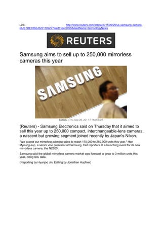 Link:                          http://www.reuters.com/article/2011/09/29/us-samsung-camera-
idUSTRE78S0J520110929?feedType=RSS&feedName=technologyNews




Samsung aims to sell up to 250,000 mirrorless
cameras this year




                              SEOUL | Thu Sep 29, 2011 7:14am EDT

(Reuters) - Samsung Electronics said on Thursday that it aimed to
sell this year up to 250,000 compact, interchangeable-lens cameras,
a nascent but growing segment joined recently by Japan's Nikon.
"We expect our mirrorless camera sales to reach 170,000 to 250,000 units this year," Han
Myoung-sup, a senior vice president at Samsung, told reporters at a launching event for its new
mirrorless camera, the NX200.
Samsung said the global mirrorless camera market was forecast to grow to 3 million units this
year, citing IDC data.
(Reporting by Hyunjoo Jin; Editing by Jonathan Hopfner)
 