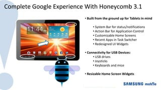 Complete Google Experience With Honeycomb 3.1
                          • Built from the ground up for Tablets in mind

                               • System Bar for status/notifications
                               • Action Bar for Application Control
                               • Customizable Home Screens
                               • Recent Apps in Task Switcher
                               • Redesigned UI Widgets

                          • Connectivity for USB Devices:
                               • USB drives
                               • Joysticks
                               • Keyboards and mice

                          • Resizable Home Screen Widgets
 