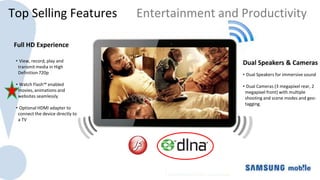 Top Selling Features               Entertainment and Productivity

 Full HD Experience

 • View, record, play and                            Dual Speakers & Cameras
  transmit media in High
  Definition 720p                                    • Dual Speakers for immersive sound

 • Watch Flash™ enabled                              • Dual Cameras (3 megapixel rear, 2
  movies, animations and                              megapixel front) with multiple
  websites seamlessly                                 shooting and scene modes and geo-
                                                      tagging.
 • Optional HDMI adapter to
  connect the device directly to
  a TV
 