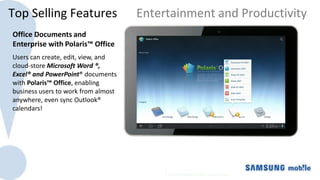 Top Selling Features                 Entertainment and Productivity
Office Documents and
Enterprise with Polaris™ Office
Users can create, edit, view, and
cloud-store Microsoft Word ®,
Excel® and PowerPoint® documents
with Polaris™ Office, enabling
business users to work from almost
anywhere, even sync Outlook®
calendars!
 