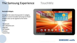 The Samsung Experience                            TouchWiz

Resizable Widgets
                                                 The Galaxy Tab 10.1 uses a 10.1” Super Clear LCD which
Alongside the native Honeycomb 3.1 widgets,
                                                 offers higher resolution and pixel density as well as
there are several resizable Samsung Live Panel
                                                 larger size than iPad 2
Widgets that can be applied to the Home
Screen:

• Bookmark
• AccuWeather.com
• Agenda
• AP Mobile
• Gallery
• Social Hub
 