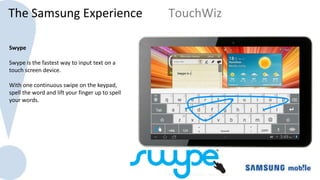 The Samsung Experience                             TouchWiz

Swype
                                                  The Galaxy Tab 10.1 uses a 10.1” Super Clear LCD which
Swype is the fastest way to input text on a
                                                  offers higher resolution and pixel density as well as
touch screen device.
                                                  larger size than iPad 2
With one continuous swipe on the keypad,
spell the word and lift your finger up to spell
your words.
 