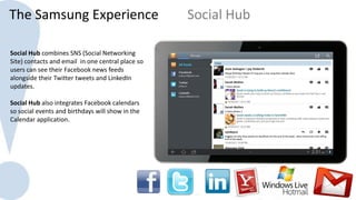 The Samsung Experience                             Social Hub

Social Hub combines SNS (Social Networking
Site) contacts and email in one central place so
users can see their Facebook news feeds
alongside their Twitter tweets and LinkedIn
updates.

Social Hub also integrates Facebook calendars
so social events and birthdays will show in the
Calendar application.
 