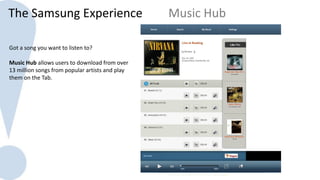 The Samsung Experience                           Music Hub

Got a song you want to listen to?

Music Hub allows users to download from over
13 million songs from popular artists and play
them on the Tab.
 