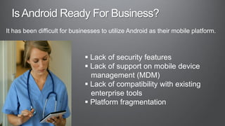 It has been difficult for businesses to utilize Android as their mobile platform.



                               Lack of security features
                               Lack of support on mobile device
                                management (MDM)
                               Lack of compatibility with existing
                                enterprise tools
                               Platform fragmentation
 