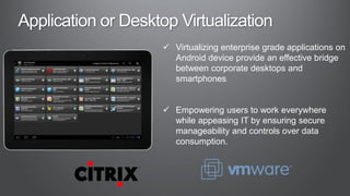  Virtualizing enterprise grade applications on
  Android device provide an effective bridge
  between corporate desktops and
  smartphones


 Empowering users to work everywhere
  while appeasing IT by ensuring secure
  manageability and controls over data
  consumption.
 