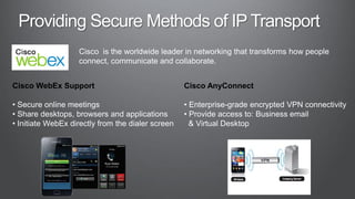 Cisco is the worldwide leader in networking that transforms how people
                   connect, communicate and collaborate.


Cisco WebEx Support                                Cisco AnyConnect

• Secure online meetings                           • Enterprise-grade encrypted VPN connectivity
• Share desktops, browsers and applications        • Provide access to: Business email
• Initiate WebEx directly from the dialer screen     & Virtual Desktop
 