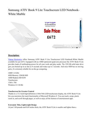 Samsung ATIV Book 9 Lite Touchscreen LED Notebook-
White Marble
Description:
Tiptop Electronics offers Samsung ATIV Book 9 Lite Touchscreen LED Notebook-White Marble
available for just £672. Equipped with an AMD optimized quad-core processor the ATIV Book 9 Lite
provides loads of multitasking power for all your work and play needs. The 128 GB solid state drive
gets you booted up in as fast as 8 seconds and wakes up in 2 seconds. And since SSD has no moving
parts, it's extremely reliable for on-the-go computing.
AMD 1.4 GHz
4GB Memory 128GB SSD
AMD Radeon HD 8250
Touchscreen
1366 x 768
Windows 8.1 64-Bit
Touchscreen for Greater Control
Thanks to a 13.3-inch high-definition (1366x768) LED touchscreen display, the ATIV Book 9 Lite
lets you maximize the touch functionality of Microsoft Windows 8. You can touch, swipe, pinch,
zoom in, and scroll through pages, as well as enjoy all the features of entertainment apps.
Extremely Thin, Lightweight Design
At just 3.48 pounds and 0.69 inches thick, the ATIV Book 9 Lite is smaller and lighter than a
£672
 