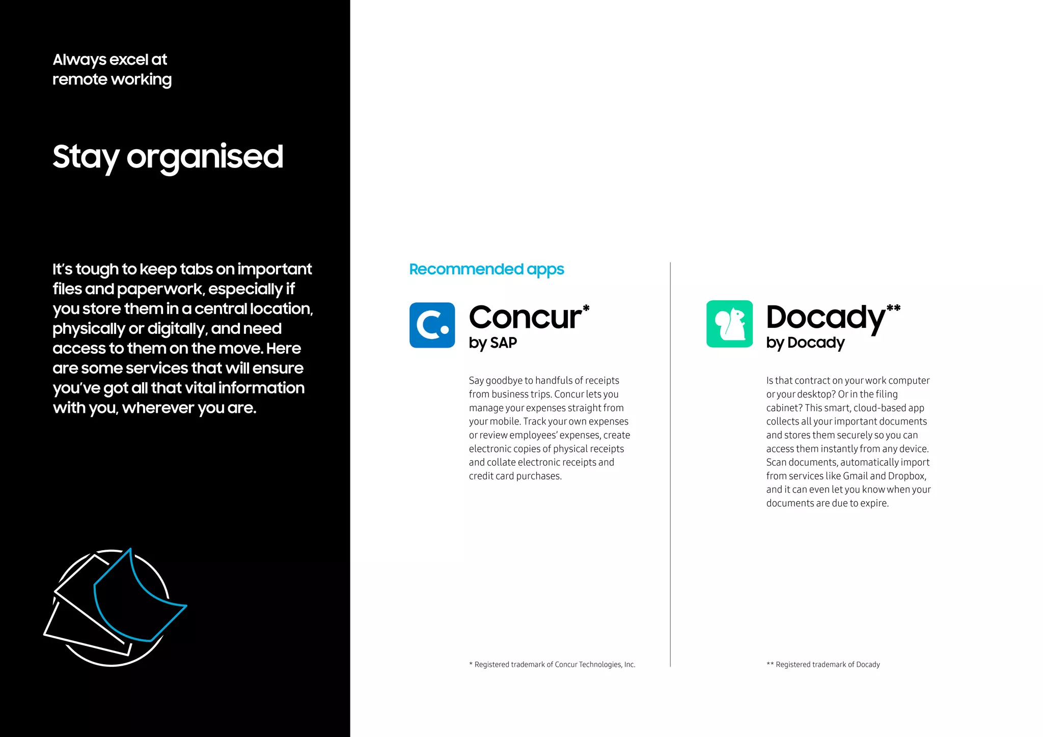 Stay organised
It’s tough to keep tabs on important
files and paperwork, especially if
you store them in a central location,
physically or digitally, and need
access to them on the move. Here
are some services that will ensure
you’ve got all that vital information
with you, wherever you are.
Recommended apps
Say goodbye to handfuls of receipts
from business trips. Concurlets you
manage yourexpenses straight from
yourmobile. Track yourown expenses
orreview employees’ expenses, create
electronic copies of physical receipts
and collate electronic receipts and
credit card purchases.
Concur*
by SAP
* Registered trademark of Concur Technologies, Inc.
Is that contract on yourwork computer
oryourdesktop? Orin the filing
cabinet? This smart, cloud-based app
collects all yourimportant documents
and stores them securely so you can
access them instantlyfrom any device.
Scan documents, automatically import
from services like Gmail and Dropbox,
and it can even let you knowwhen your
documents are due to expire.
Docady**
by Docady
** Registered trademark of Docady
Always excel at
remote working
 