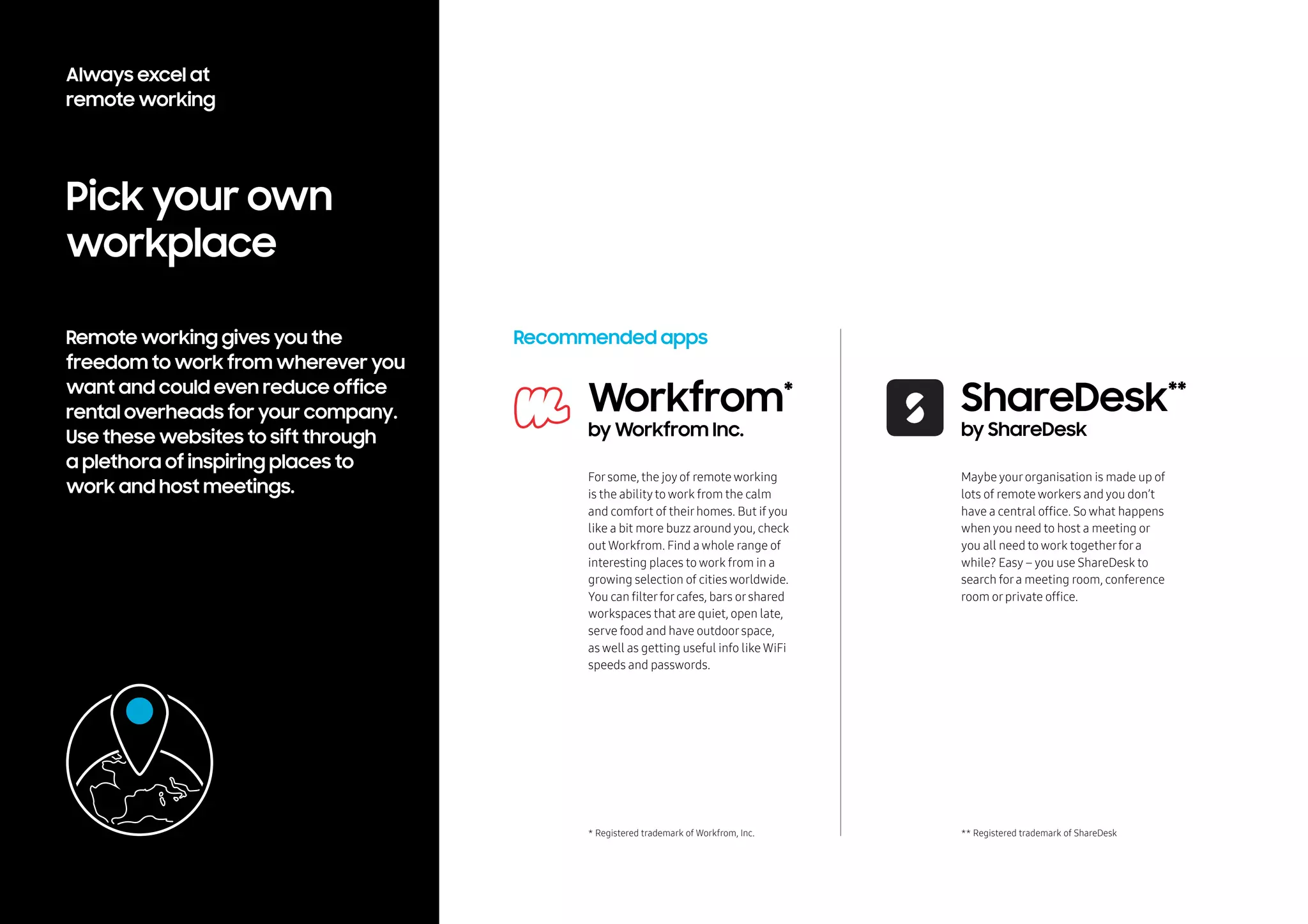 Pick your own
workplace
Remote working gives you the
freedom to work from wherever you
want and could even reduce office
rental overheads for your company.
Use these websites to sift through
a plethora of inspiring places to
work and host meetings.
Recommended apps
Forsome, the joy of remote working
is the abilityto work from the calm
and comfort of theirhomes. But if you
like a bit more buzz around you, check
out Workfrom. Find a whole range of
interesting places to work from in a
growing selection of cities worldwide.
You can filterforcafes, bars orshared
workspaces that are quiet, open late,
serve food and have outdoorspace,
as well as getting useful info like WiFi
speeds and passwords.
Workfrom*
by Workfrom Inc.
* Registered trademark of Workfrom, Inc.
Maybe yourorganisation is made up of
lots of remote workers and you don’t
have a central office. So what happens
when you need to host a meeting or
you all need to work togetherfora
while? Easy – you use ShareDesk to
search fora meeting room, conference
room orprivate office.
ShareDesk**
by ShareDesk
** Registered trademark of ShareDesk
Always excel at
remote working
 