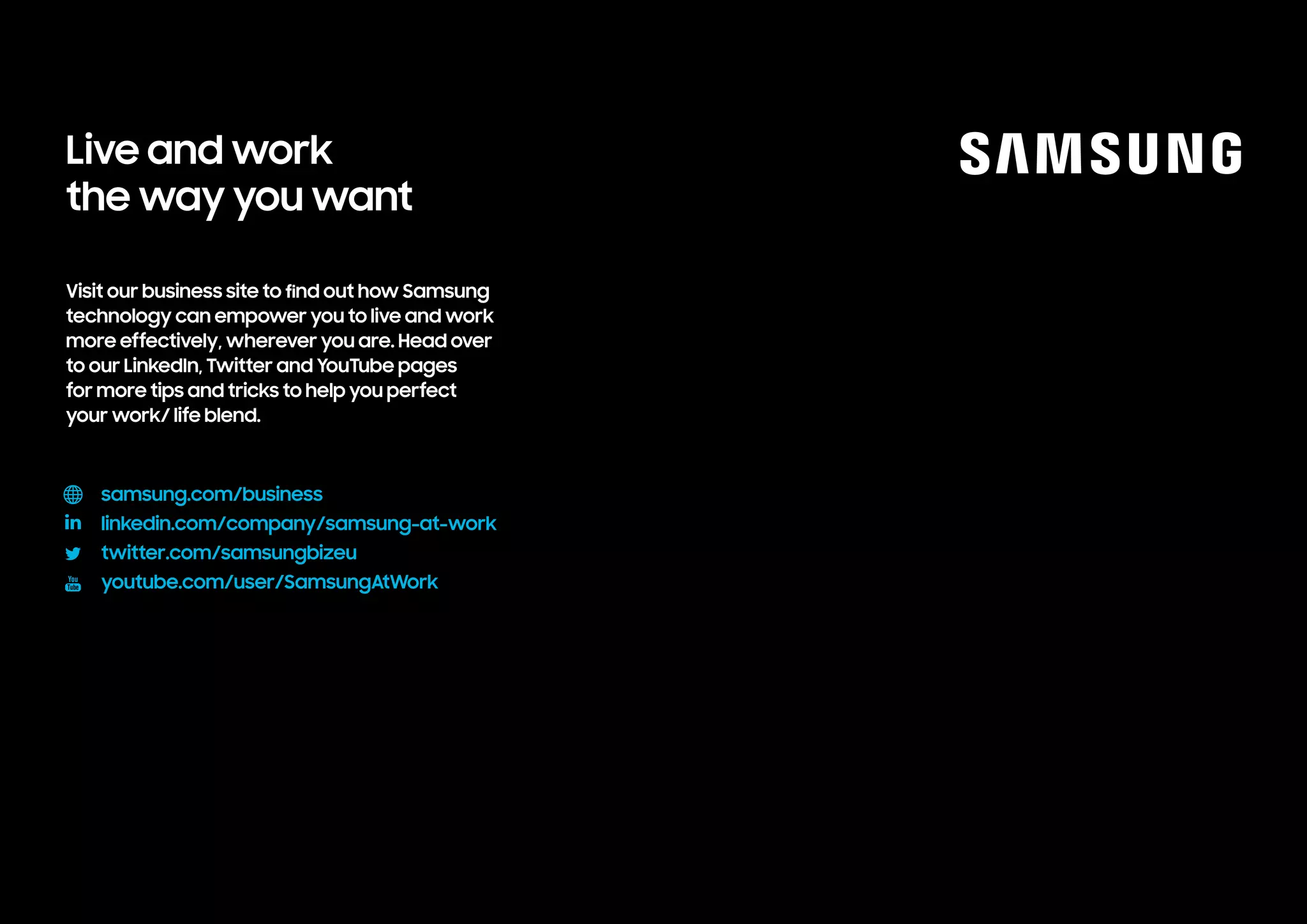 Visit our business site to find out how Samsung
technology can empower you to live and work
more effectively, wherever you are. Head over
to our LinkedIn, Twitter and YouTube pages
for more tips and tricks to help you perfect
your work/ life blend.					
samsungatwork.com
linkedin.com/company/samsung-at-work
twitter.com/samsungbizeu
youtube.com/user/SamsungAtWork
Live and work
the way you want
 