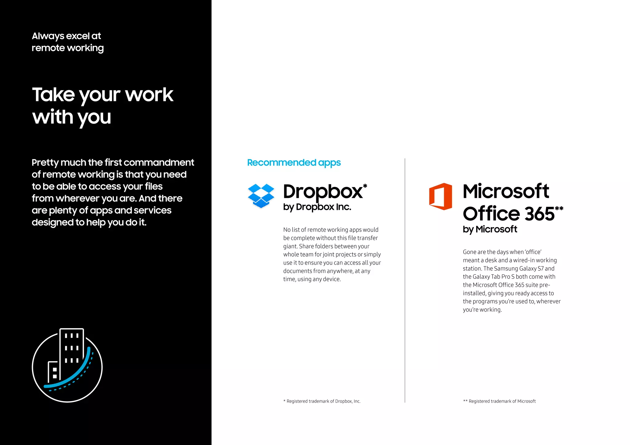 Always excel at
remote working
Pretty much the first commandment
of remote working is that you need
to be able to access your files
from wherever you are. And there
are plenty of apps and services
designed to help you do it.
Take your work
with you
Dropbox*
by Dropbox Inc.
Recommended apps
No list of remote working apps would
be complete without this file transfer
giant. Share folders between your
whole team forjoint projects orsimply
use it to ensure you can access all your
documents from anywhere, at any
time, using any device.
Gone are the days when ‘office’
meant a desk and a wired-in working
station. The Samsung Galaxy S7 and
the Galaxy Tab Pro S both come with
the Microsoft Office 365 suite pre-
installed, giving you ready access to
the programs you’re used to, wherever
you’re working.
Microsoft
Office 365**
by Microsoft
* Registered trademark of Dropbox, Inc. ** Registered trademark of Microsoft
 